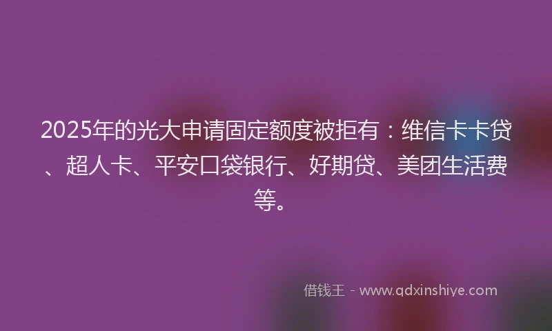 2025年的光大申请固定额度被拒有：维信卡卡贷、超人卡、平安口袋银行、好期贷、美团生活费等。