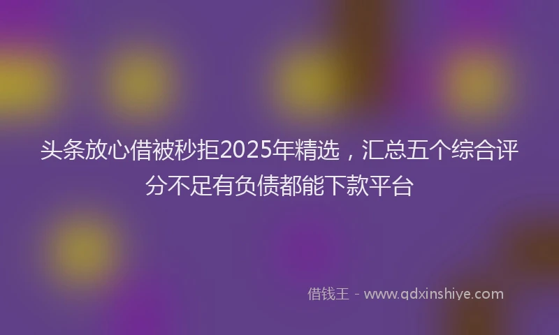 头条放心借被秒拒2025年精选，汇总五个综合评分不足有负债都能下款平台