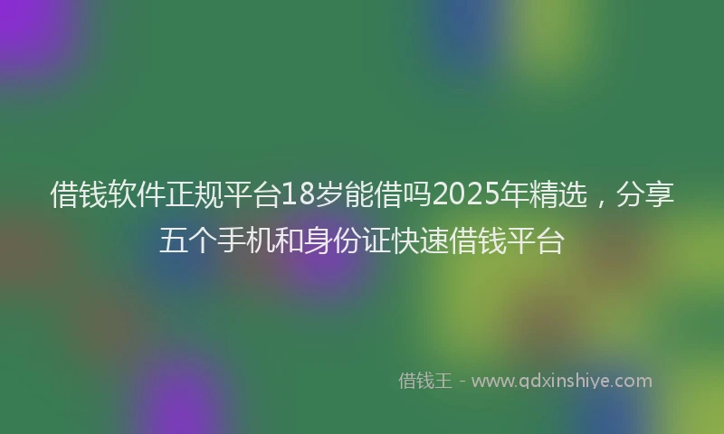 借钱软件正规平台18岁能借吗2025年精选，分享五个手机和身份证快速借钱平台