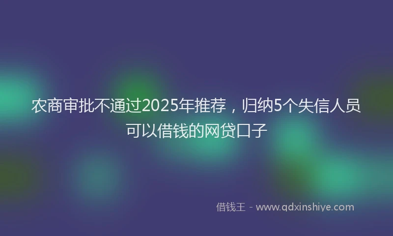 农商审批不通过2025年推荐，归纳5个失信人员可以借钱的网贷口子