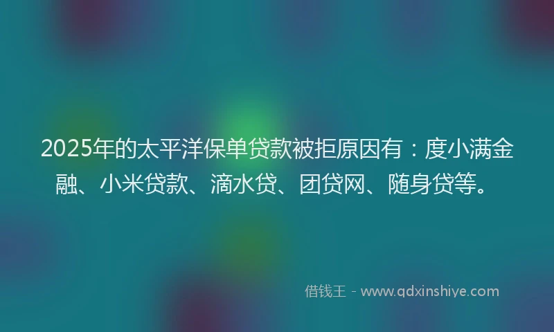 2025年的太平洋保单贷款被拒原因有：度小满金融、小米贷款、滴水贷、团贷网、随身贷等。
