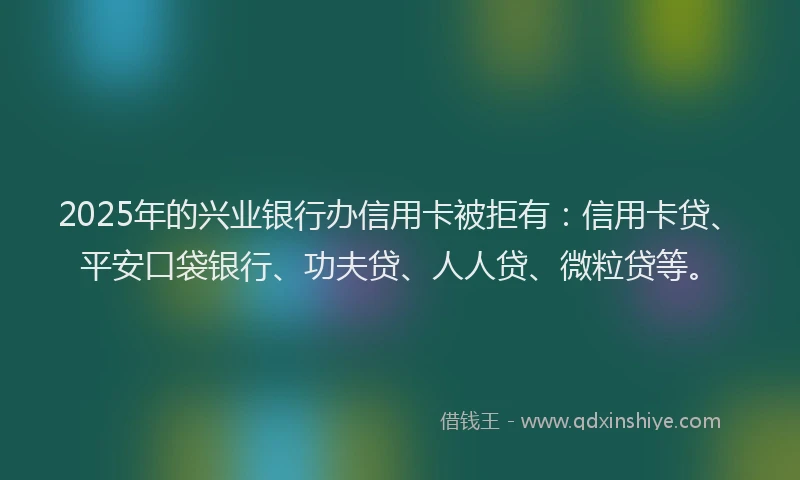 2025年的兴业银行办信用卡被拒有：信用卡贷、平安口袋银行、功夫贷、人人贷、微粒贷等。