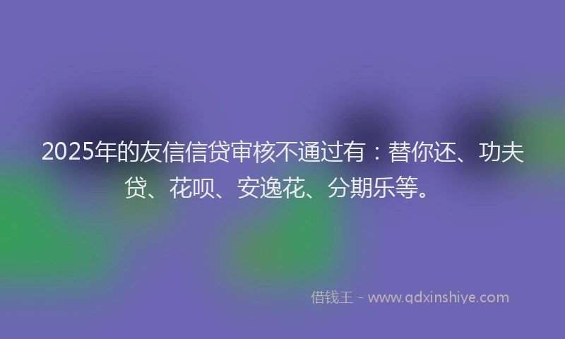 2025年的友信信贷审核不通过有：替你还、功夫贷、花呗、安逸花、分期乐等。