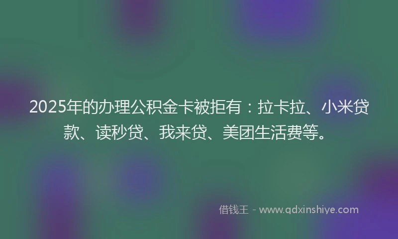 2025年的办理公积金卡被拒有：拉卡拉、小米贷款、读秒贷、我来贷、美团生活费等。