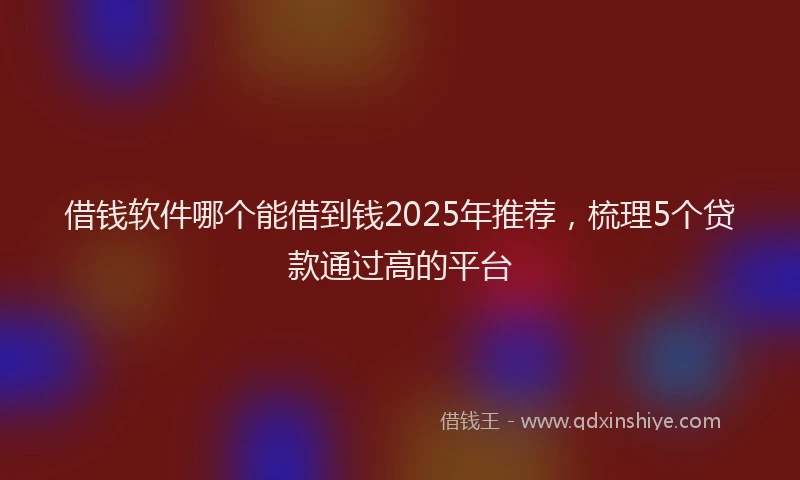 借钱软件哪个能借到钱2025年推荐，梳理5个贷款通过高的平台