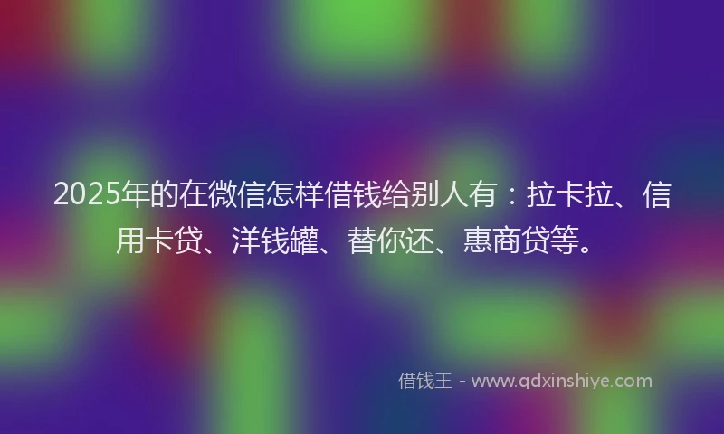 2025年的在微信怎样借钱给别人有：拉卡拉、信用卡贷、洋钱罐、替你还、惠商贷等。