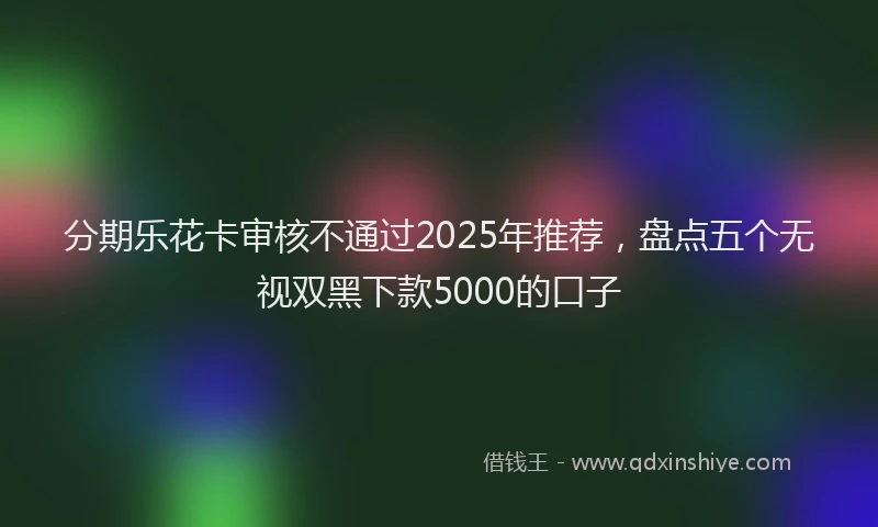 分期乐花卡审核不通过2025年推荐，盘点五个无视双黑下款5000的口子