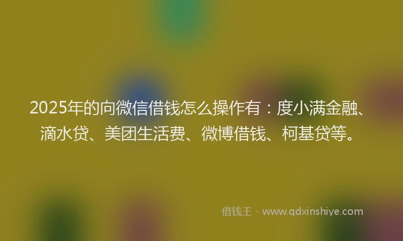 2025年的向微信借钱怎么操作有：度小满金融、滴水贷、美团生活费、微博借钱、柯基贷等。