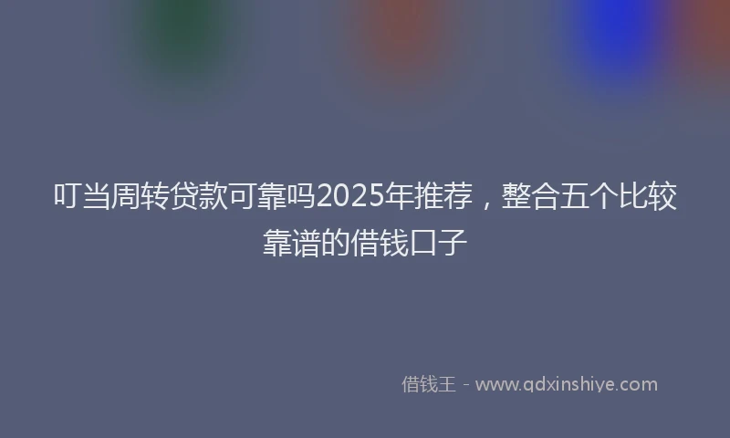 叮当周转贷款可靠吗2025年推荐，整合五个比较靠谱的借钱口子