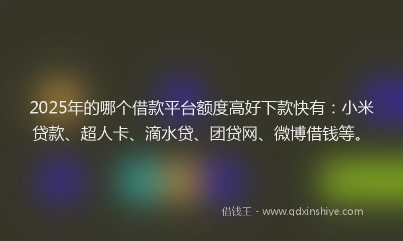 2025年的哪个借款平台额度高好下款快有：小米贷款、超人卡、滴水贷、团贷网、微博借钱等。