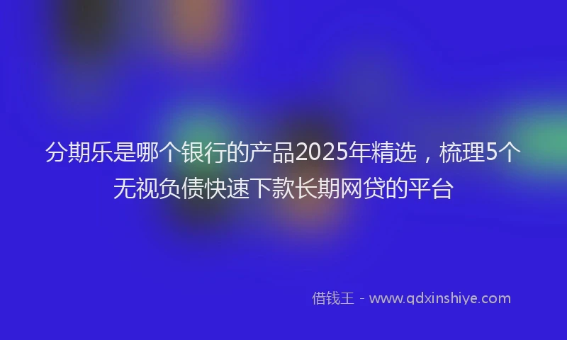 分期乐是哪个银行的产品2025年精选，梳理5个无视负债快速下款长期网贷的平台