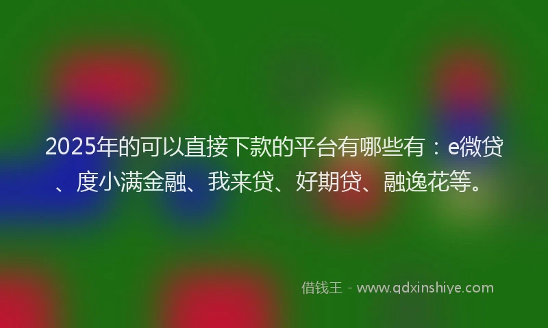 2025年的可以直接下款的平台有哪些有：e微贷、度小满金融、我来贷、好期贷、融逸花等。
