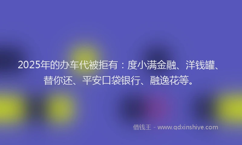 2025年的办车代被拒有：度小满金融、洋钱罐、替你还、平安口袋银行、融逸花等。