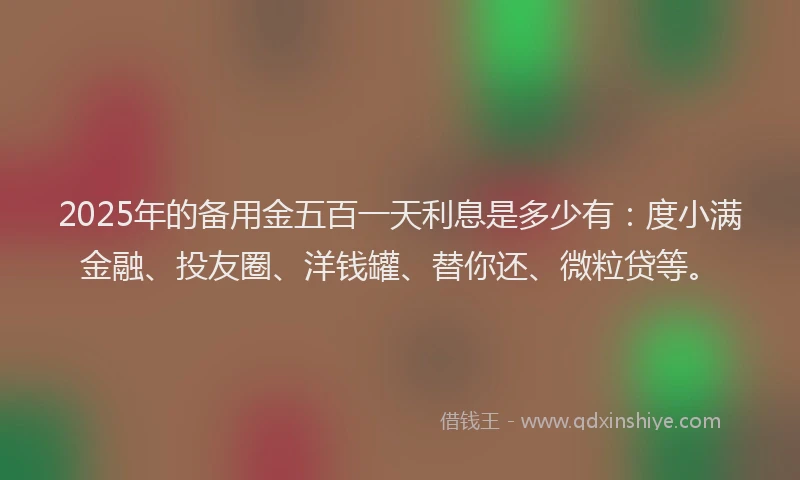 2025年的备用金五百一天利息是多少有：度小满金融、投友圈、洋钱罐、替你还、微粒贷等。