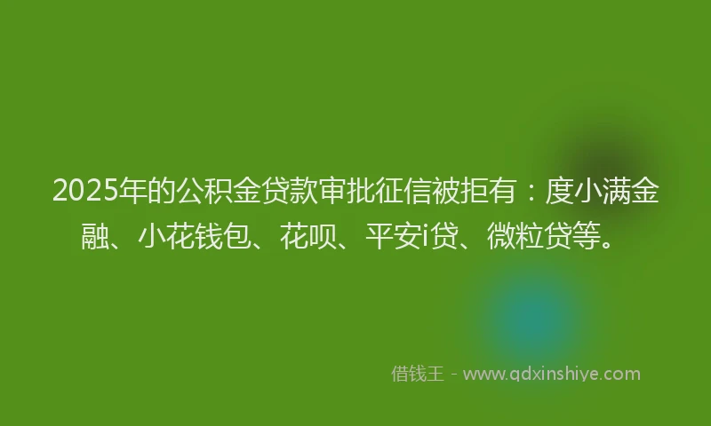 2025年的公积金贷款审批征信被拒有：度小满金融、小花钱包、花呗、平安i贷、微粒贷等。