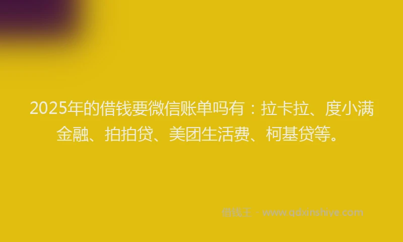2025年的借钱要微信账单吗有：拉卡拉、度小满金融、拍拍贷、美团生活费、柯基贷等。