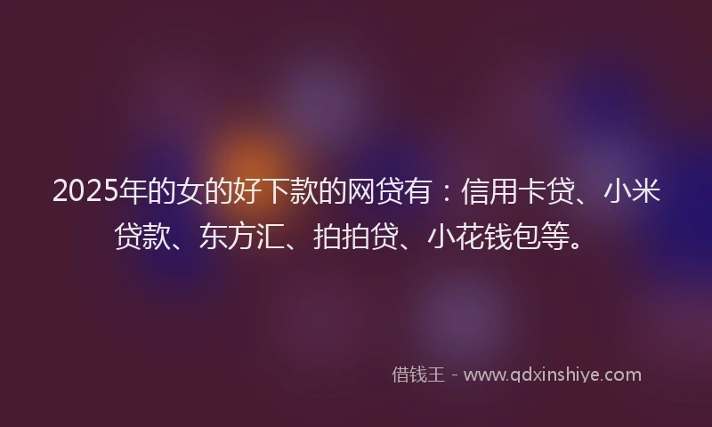 2025年的女的好下款的网贷有：信用卡贷、小米贷款、东方汇、拍拍贷、小花钱包等。