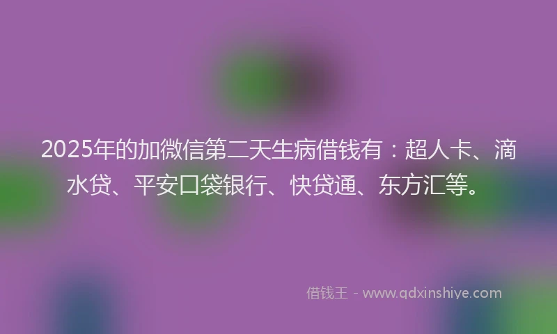2025年的加微信第二天生病借钱有：超人卡、滴水贷、平安口袋银行、快贷通、东方汇等。