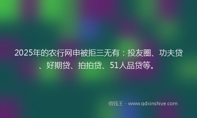 2025年的农行网申被拒三无有：投友圈、功夫贷、好期贷、拍拍贷、51人品贷等。