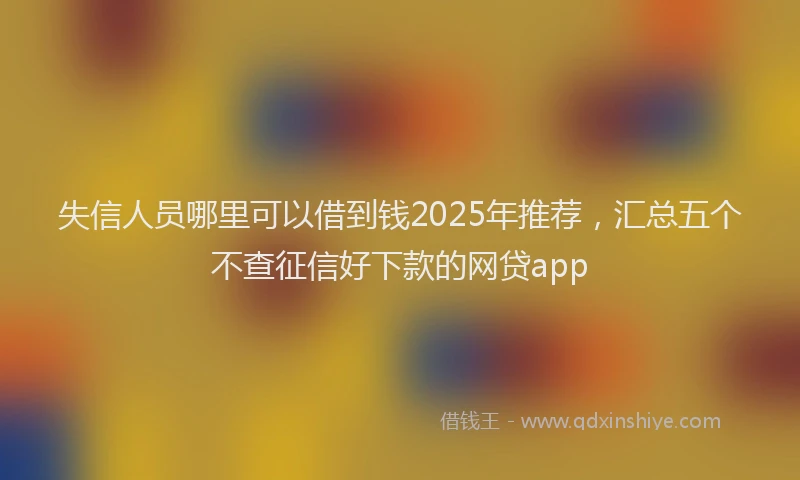 失信人员哪里可以借到钱2025年推荐，汇总五个不查征信好下款的网贷app