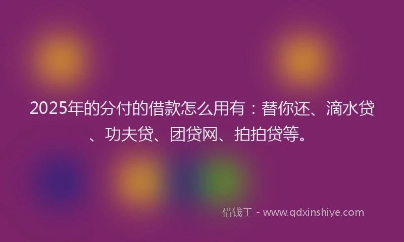 2025年的分付的借款怎么用有：替你还、滴水贷、功夫贷、团贷网、拍拍贷等。