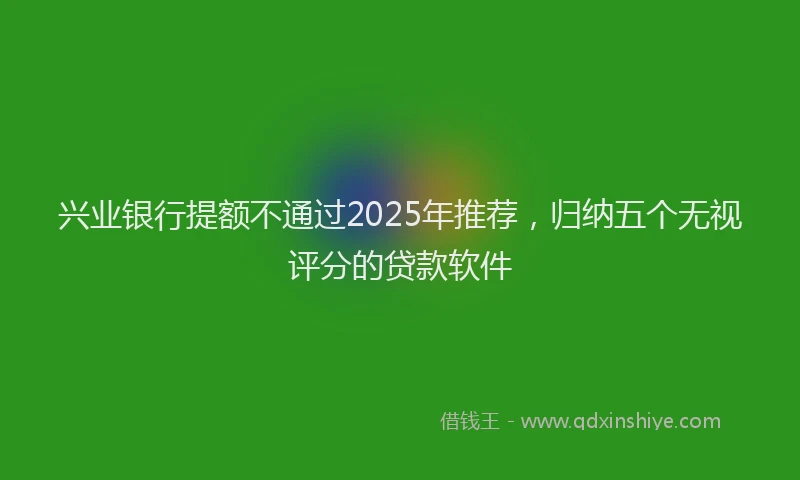 兴业银行提额不通过2025年推荐，归纳五个无视评分的贷款软件