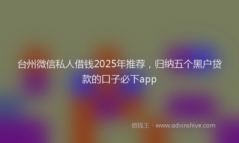 台州微信私人借钱2025年推荐，归纳五个黑户贷款的口子必下app