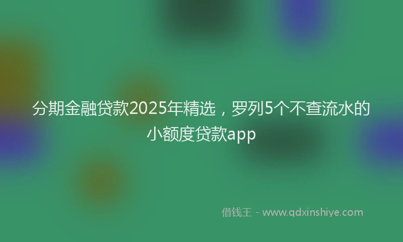 分期金融贷款2025年精选，罗列5个不查流水的小额度贷款app