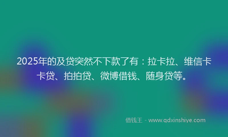 2025年的及贷突然不下款了有：拉卡拉、维信卡卡贷、拍拍贷、微博借钱、随身贷等。