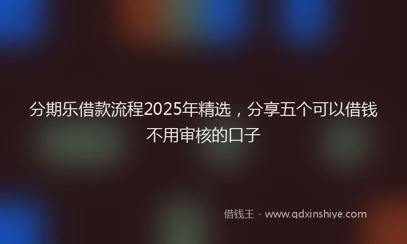 分期乐借款流程2025年精选，分享五个可以借钱不用审核的口子