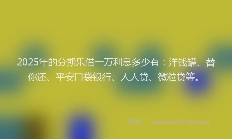 2025年的分期乐借一万利息多少有：洋钱罐、替你还、平安口袋银行、人人贷、微粒贷等。