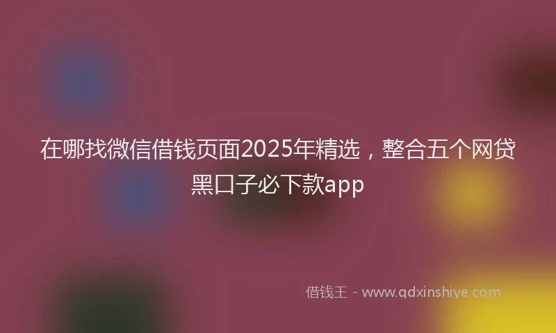 在哪找微信借钱页面2025年精选，整合五个网贷黑口子必下款app