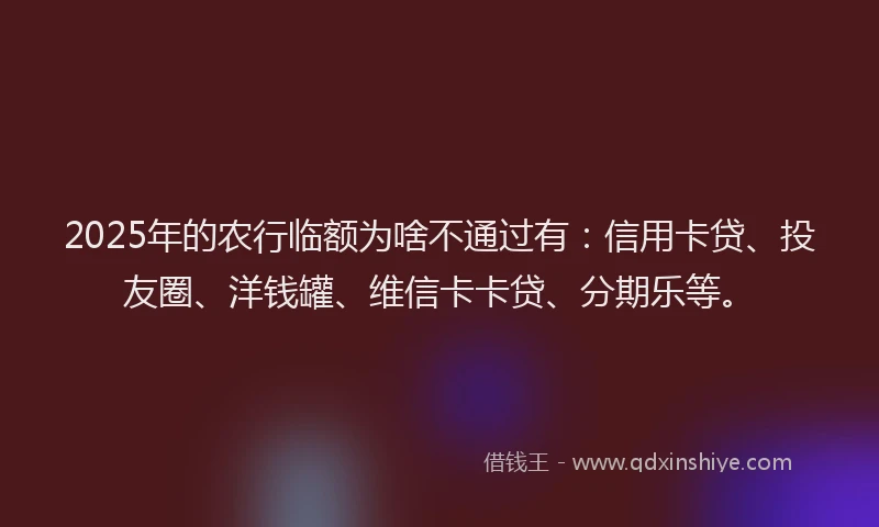 2025年的农行临额为啥不通过有：信用卡贷、投友圈、洋钱罐、维信卡卡贷、分期乐等。