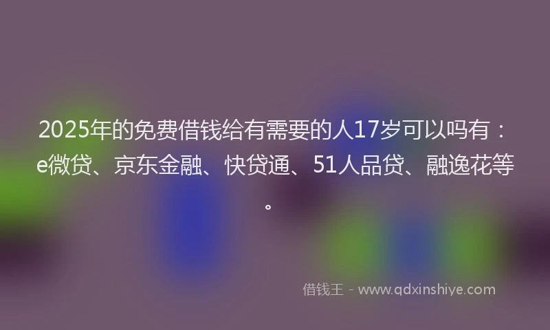 2025年的免费借钱给有需要的人17岁可以吗有：e微贷、京东金融、快贷通、51人品贷、融逸花等。