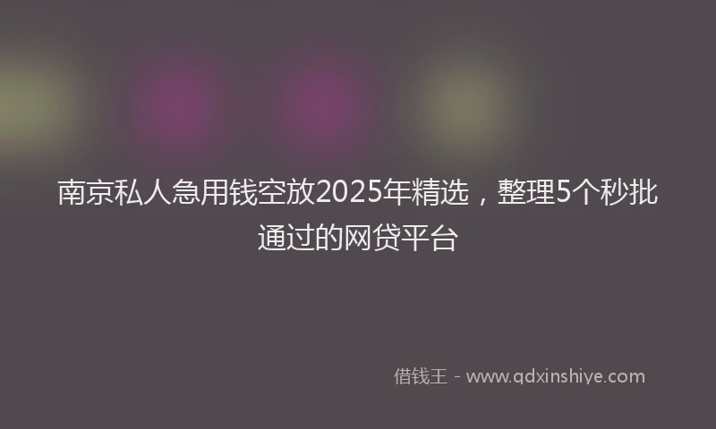 南京私人急用钱空放2025年精选，整理5个秒批通过的网贷平台