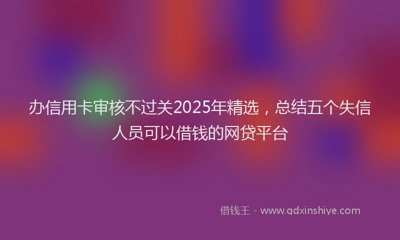 办信用卡审核不过关2025年精选，总结五个失信人员可以借钱的网贷平台