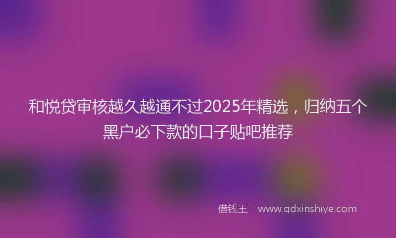 和悦贷审核越久越通不过2025年精选，归纳五个黑户必下款的口子贴吧推荐