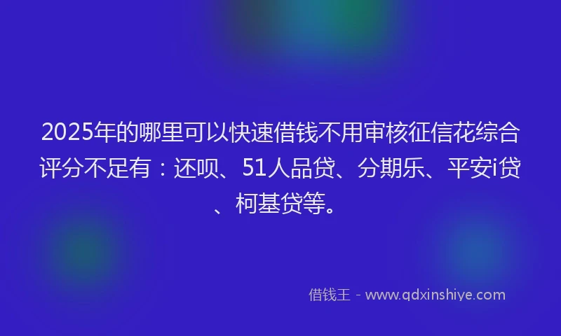 2025年的哪里可以快速借钱不用审核征信花综合评分不足有：还呗、51人品贷、分期乐、平安i贷、柯基贷等。