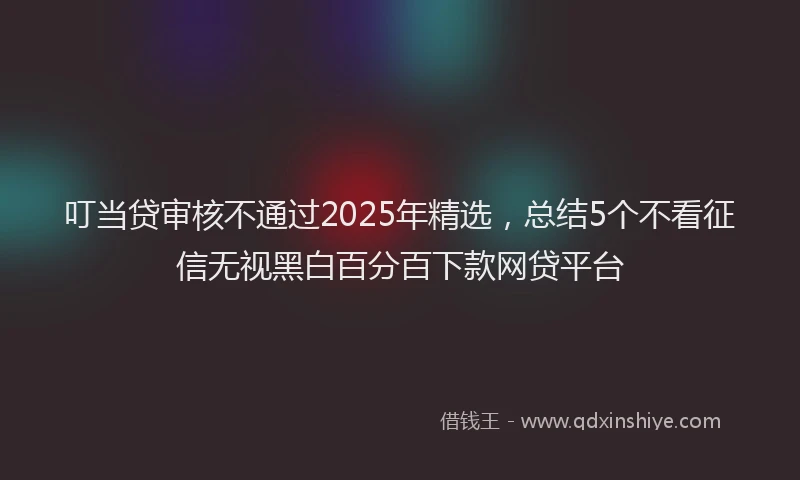 叮当贷审核不通过2025年精选，总结5个不看征信无视黑白百分百下款网贷平台
