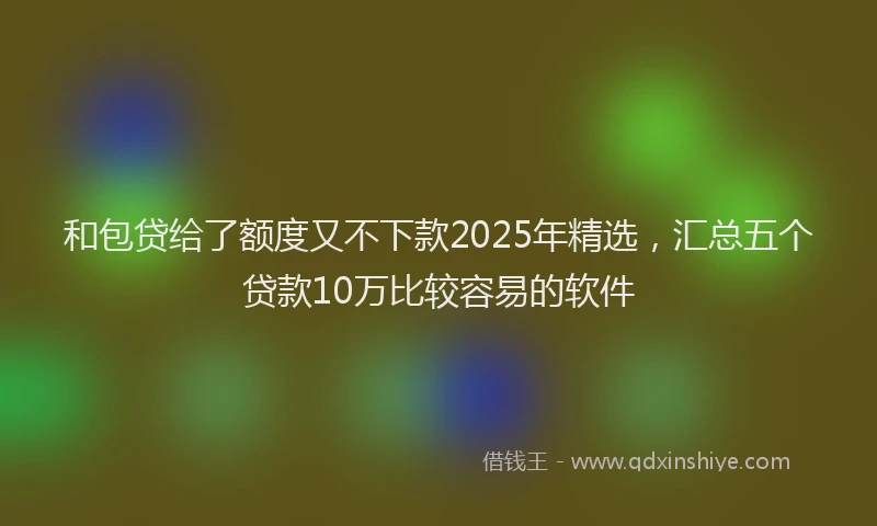 和包贷给了额度又不下款2025年精选，汇总五个贷款10万比较容易的软件