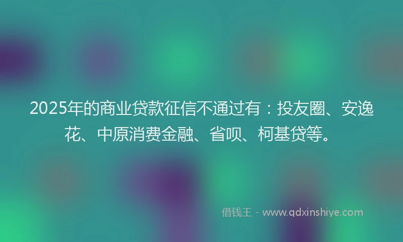 2025年的商业贷款征信不通过有：投友圈、安逸花、中原消费金融、省呗、柯基贷等。