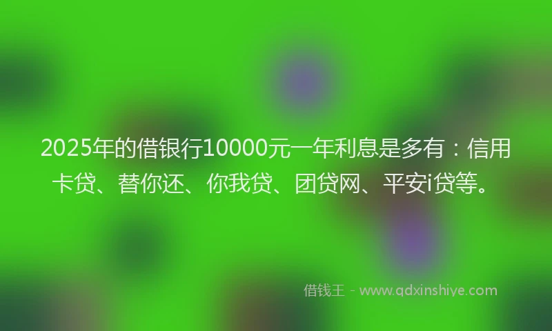 2025年的借银行10000元一年利息是多有：信用卡贷、替你还、你我贷、团贷网、平安i贷等。