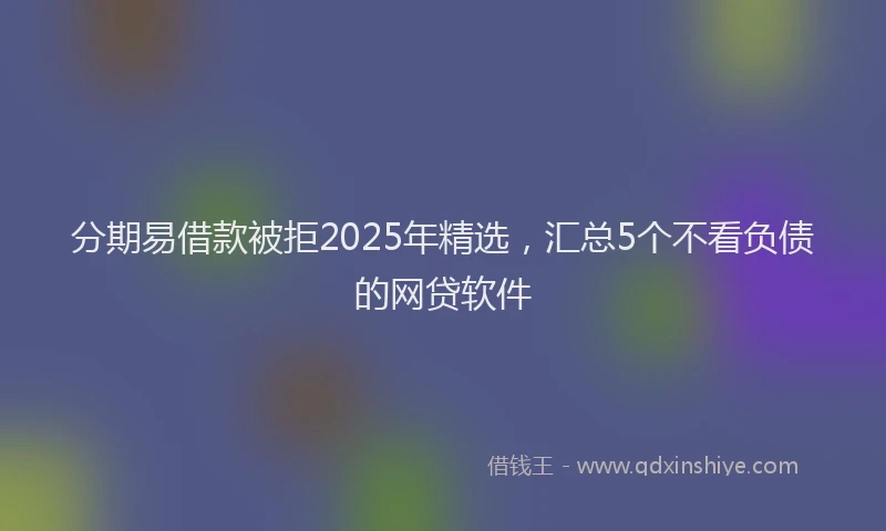 分期易借款被拒2025年精选，汇总5个不看负债的网贷软件