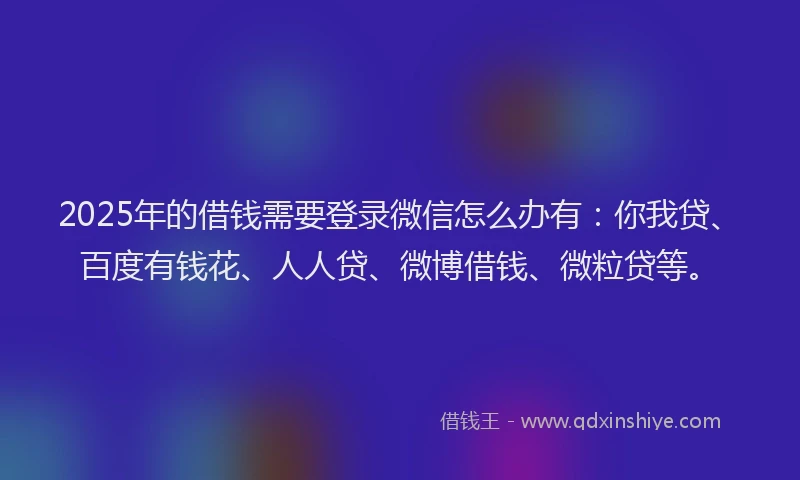 2025年的借钱需要登录微信怎么办有：你我贷、百度有钱花、人人贷、微博借钱、微粒贷等。