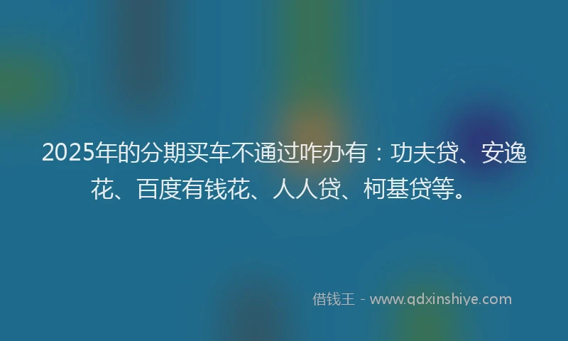 2025年的分期买车不通过咋办有：功夫贷、安逸花、百度有钱花、人人贷、柯基贷等。