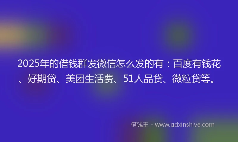 2025年的借钱群发微信怎么发的有：百度有钱花、好期贷、美团生活费、51人品贷、微粒贷等。