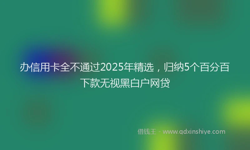 办信用卡全不通过2025年精选，归纳5个百分百下款无视黑白户网贷