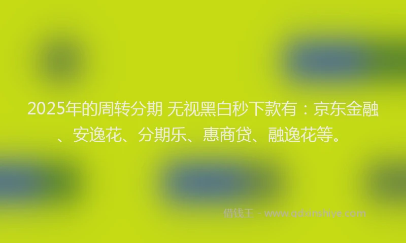2025年的周转分期 无视黑白秒下款有：京东金融、安逸花、分期乐、惠商贷、融逸花等。