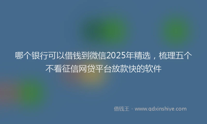 哪个银行可以借钱到微信2025年精选，梳理五个不看征信网贷平台放款快的软件
