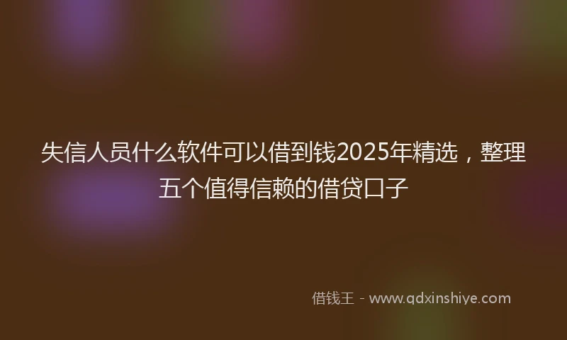失信人员什么软件可以借到钱2025年精选，整理五个值得信赖的借贷口子